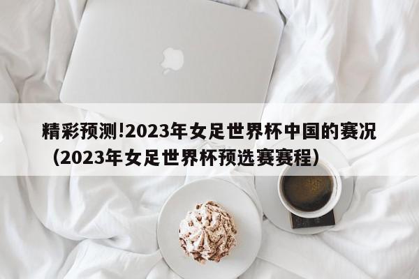 精彩预测!2023年女足世界杯中国的赛况（2023年女足世界杯预选赛赛程）