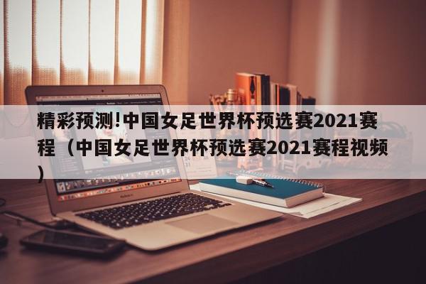 精彩预测!中国女足世界杯预选赛2021赛程（中国女足世界杯预选赛2021赛程视频）