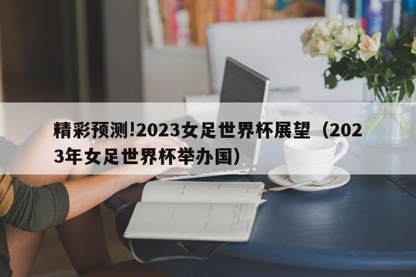 精彩预测!2023女足世界杯展望（2023年女足世界杯举办国）