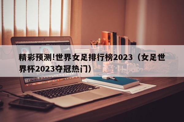 精彩预测!世界女足排行榜2023（女足世界杯2023夺冠热门）