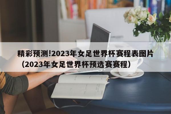 精彩预测!2023年女足世界杯赛程表图片（2023年女足世界杯预选赛赛程）