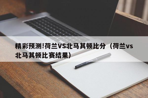 精彩预测!荷兰VS北马其顿比分（荷兰vs北马其顿比赛结果）