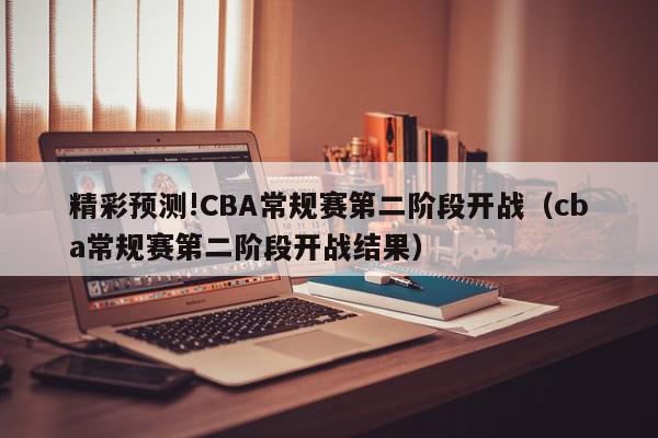 精彩预测!CBA常规赛第二阶段开战（cba常规赛第二阶段开战结果）