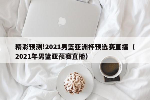 精彩预测!2021男篮亚洲杯预选赛直播（2021年男篮亚预赛直播）