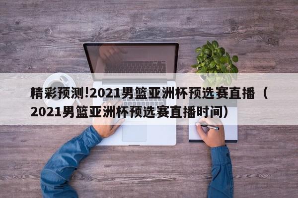 精彩预测!2021男篮亚洲杯预选赛直播（2021男篮亚洲杯预选赛直播时间）