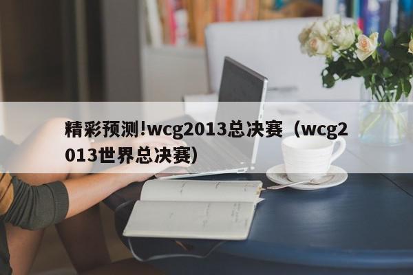 精彩预测!wcg2013总决赛（wcg2013世界总决赛）