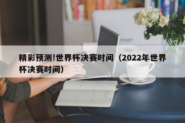 精彩预测!世界杯决赛时间（2022年世界杯决赛时间）